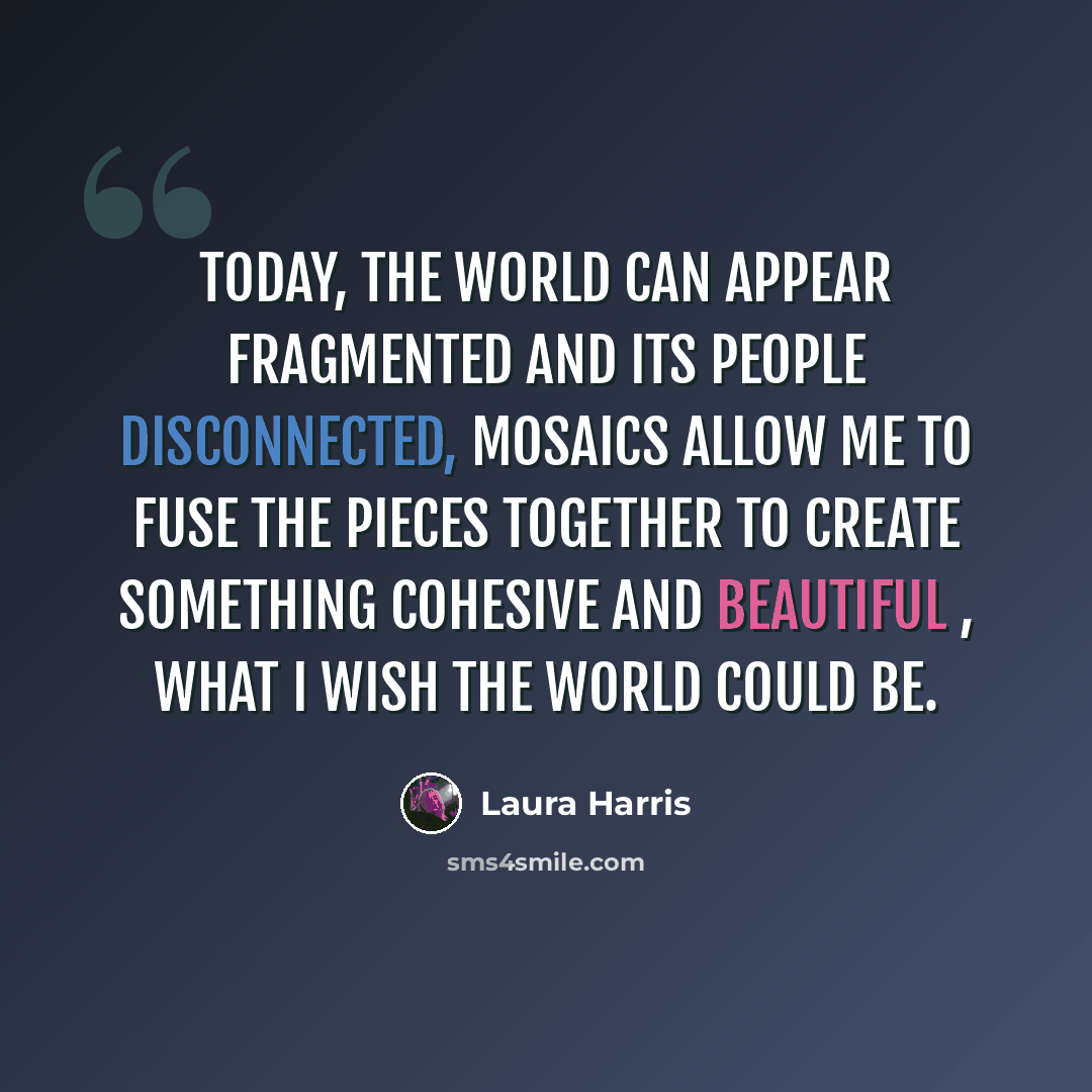 “Today, the world can appear fragmented and its people disconnected, mosaics allow me to fuse the pieces together to create something cohesive and beautiful , what I wish the world could be.” quote by Laura Harris