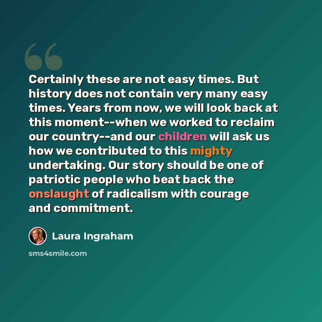 “Certainly these are not easy times. But history does not contain very many easy times. Years from now, we will look back at this moment--when we worked to reclaim our country--and our children will ask us how we contributed to this mighty undertaking. Our story should be one of patriotic people…” quote by Laura Ingraham