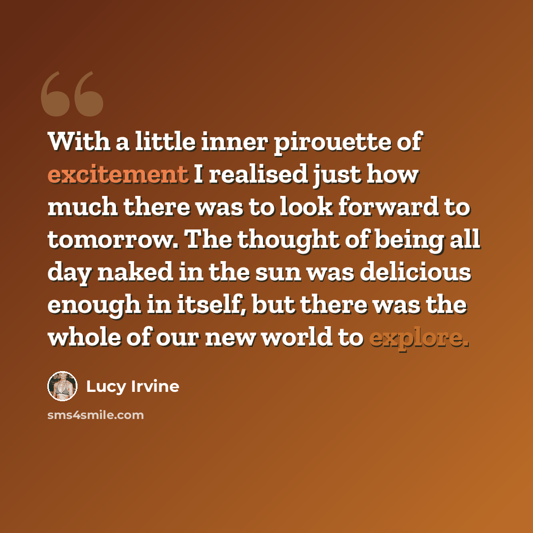 “With a little inner pirouette of excitement I realised just how much there was to look forward to tomorrow. The thought of being all day naked in the sun was delicious enough in itself, but there was the whole of our new world to explore.” quote by Lucy Irvine