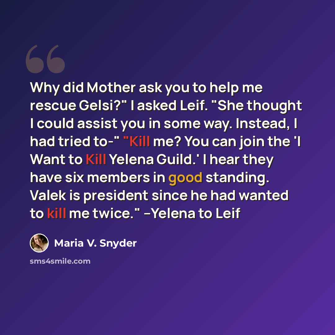 “Why did Mother ask you to help me rescue Gelsi?" I asked Leif. "She thought I could assist you in some way. Instead, I had tried to-" "Kill me? You can join the 'I Want to Kill Yelena Guild.' I hear they have six members in good standing. Valek is president since he had wanted to kill me twice."…” quote by Maria V. Snyder