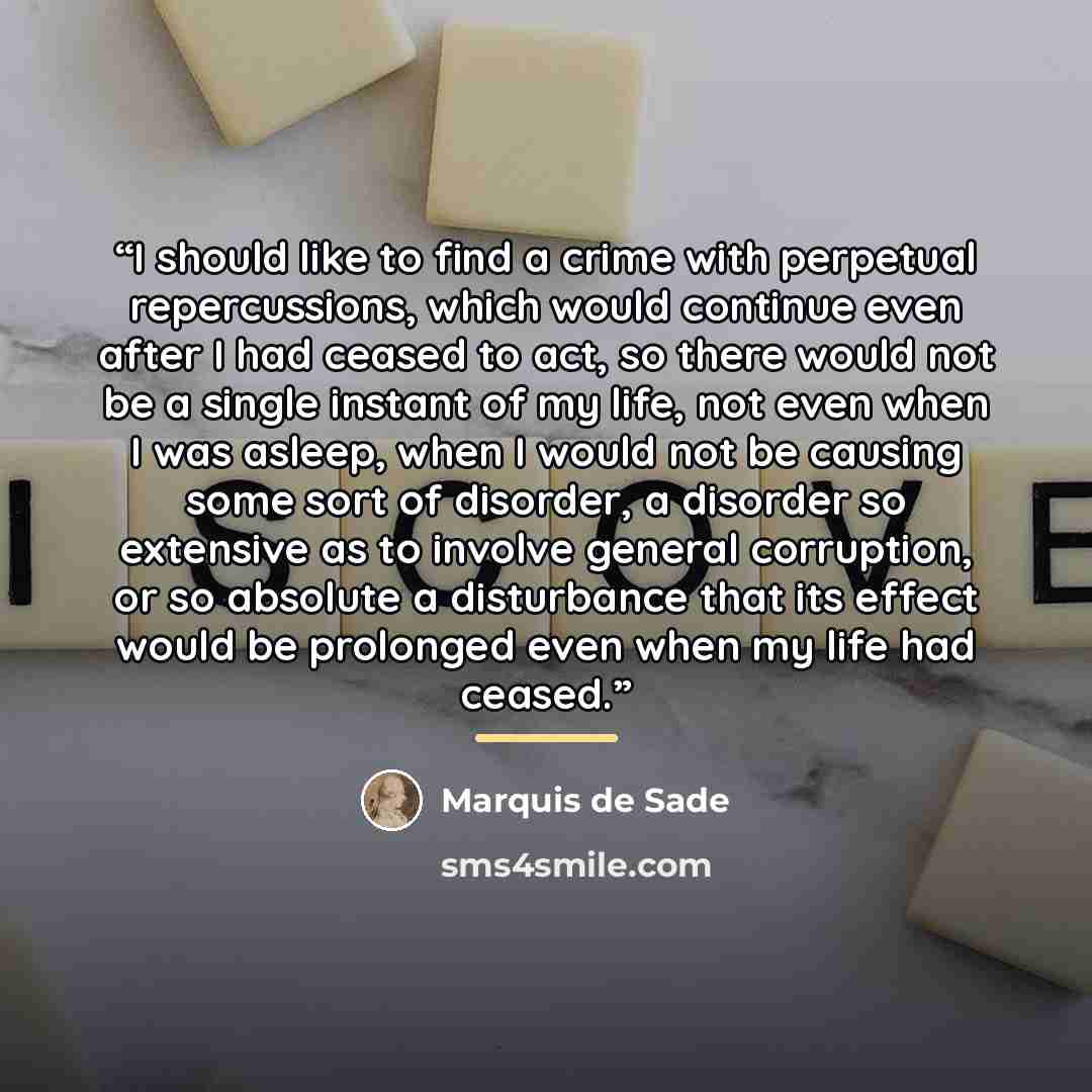 “I should like to find a crime with perpetual repercussions, which would continue even after I had ceased to act, so there would not be a single instant of my life, not even when I was asleep, when I would not be causing some sort of disorder, a disorder so extensive as to involve general…” quote by Marquis de Sade