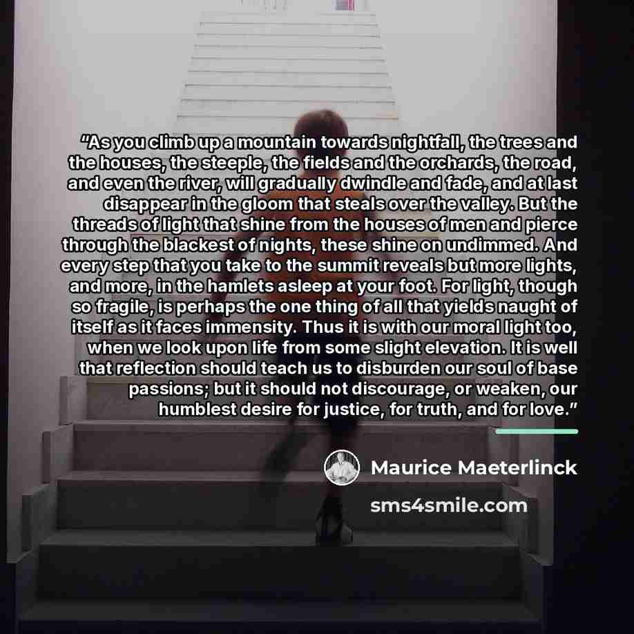 “As you climb up a mountain towards nightfall, the trees and the houses, the steeple, the fields and the orchards, the road, and even the river, will gradually dwindle and fade, and at last disappear in the gloom that steals over the valley. But the threads of light that shine from the houses of…” quote by Maurice Maeterlinck