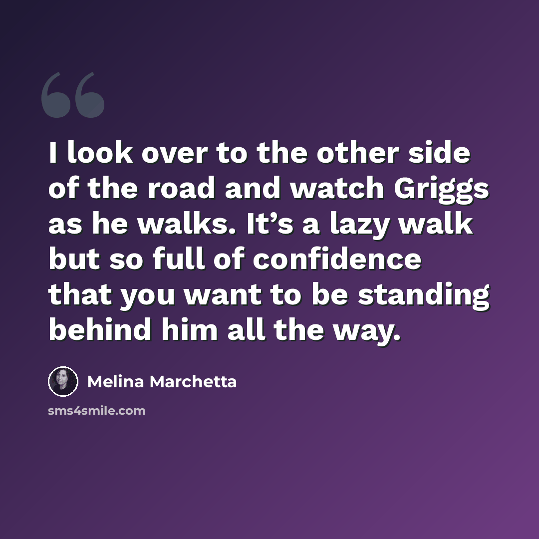 “I look over to the other side of the road and watch Griggs as he walks. It’s a lazy walk but so full of confidence that you want to be standing behind him all the way.” quote by Melina Marchetta