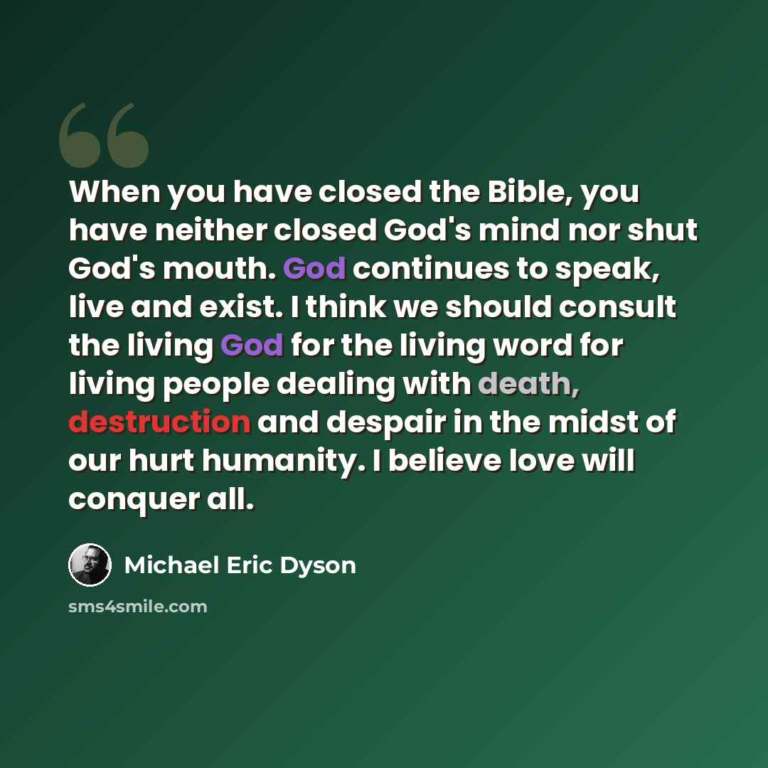 “When you have closed the Bible, you have neither closed God's mind nor shut God's mouth. God continues to speak, live and exist. I think we should consult the living God for the living word for living people dealing with death, destruction and despair in the midst of our hurt humanity. I believe…” quote by Michael Eric Dyson