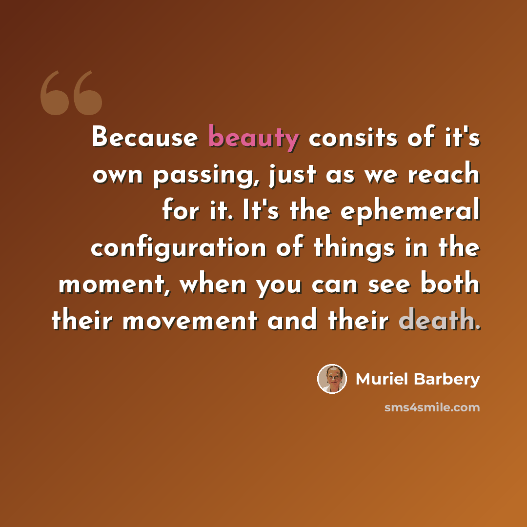 “Because beauty consits of it's own passing, just as we reach for it. It's the ephemeral configuration of things in the moment, when you can see both their movement and their death.” quote by Muriel Barbery