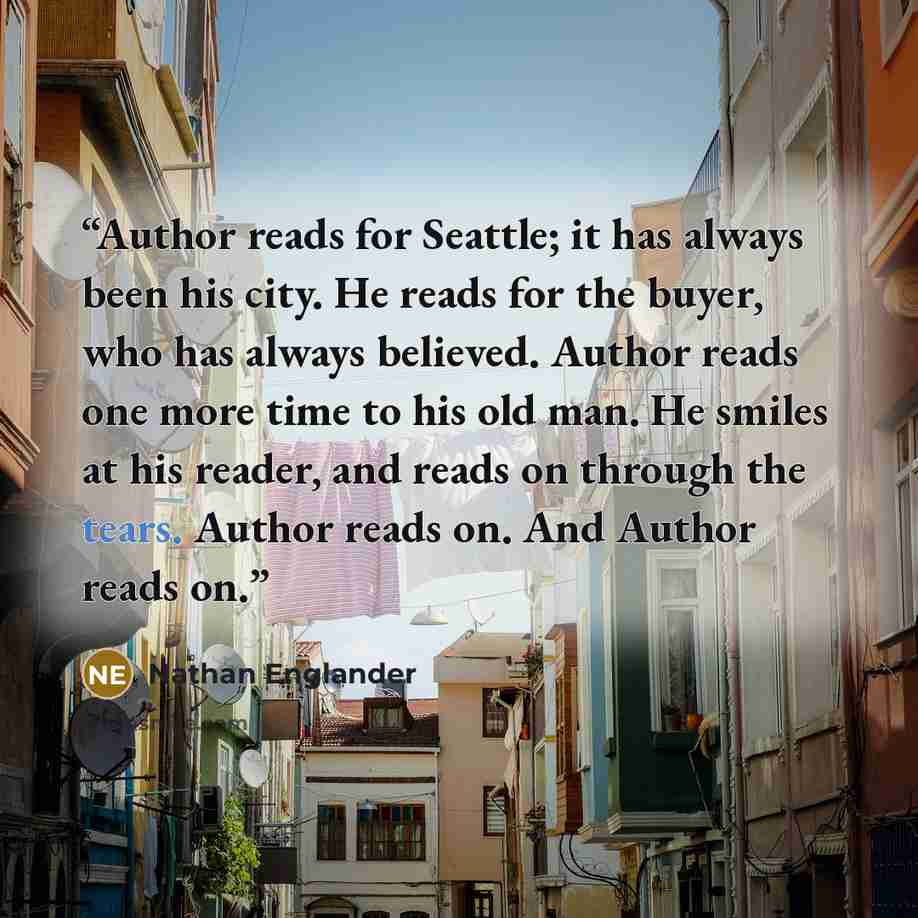 “Author reads for Seattle; it has always been his city. He reads for the buyer, who has always believed. Author reads one more time to his old man. He smiles at his reader, and reads on through the tears. Author reads on. And Author reads on.” quote by Nathan Englander