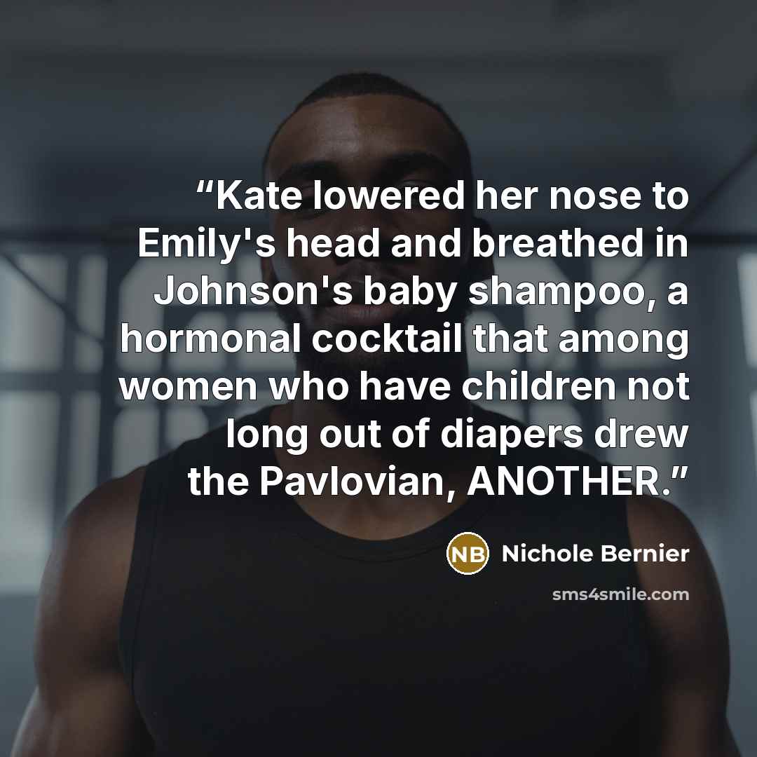 “Kate lowered her nose to Emily's head and breathed in Johnson's baby shampoo, a hormonal cocktail that among women who have children not long out of diapers drew the Pavlovian, ANOTHER.” quote by Nichole Bernier