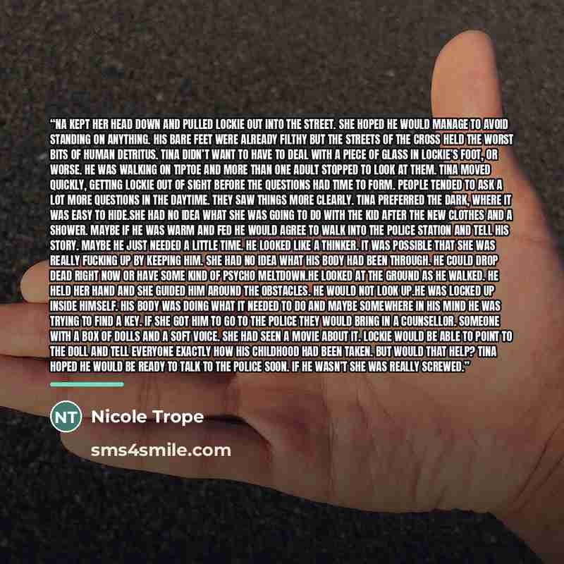 “na kept her head down and pulled Lockie out into the street. She hoped he would manage to avoid standing on anything. His bare feet were already filthy but the streets of the Cross held the worst bits of human detritus. Tina didn’t want to have to deal with a piece of glass in Lockie’s foot, or…” quote by Nicole Trope