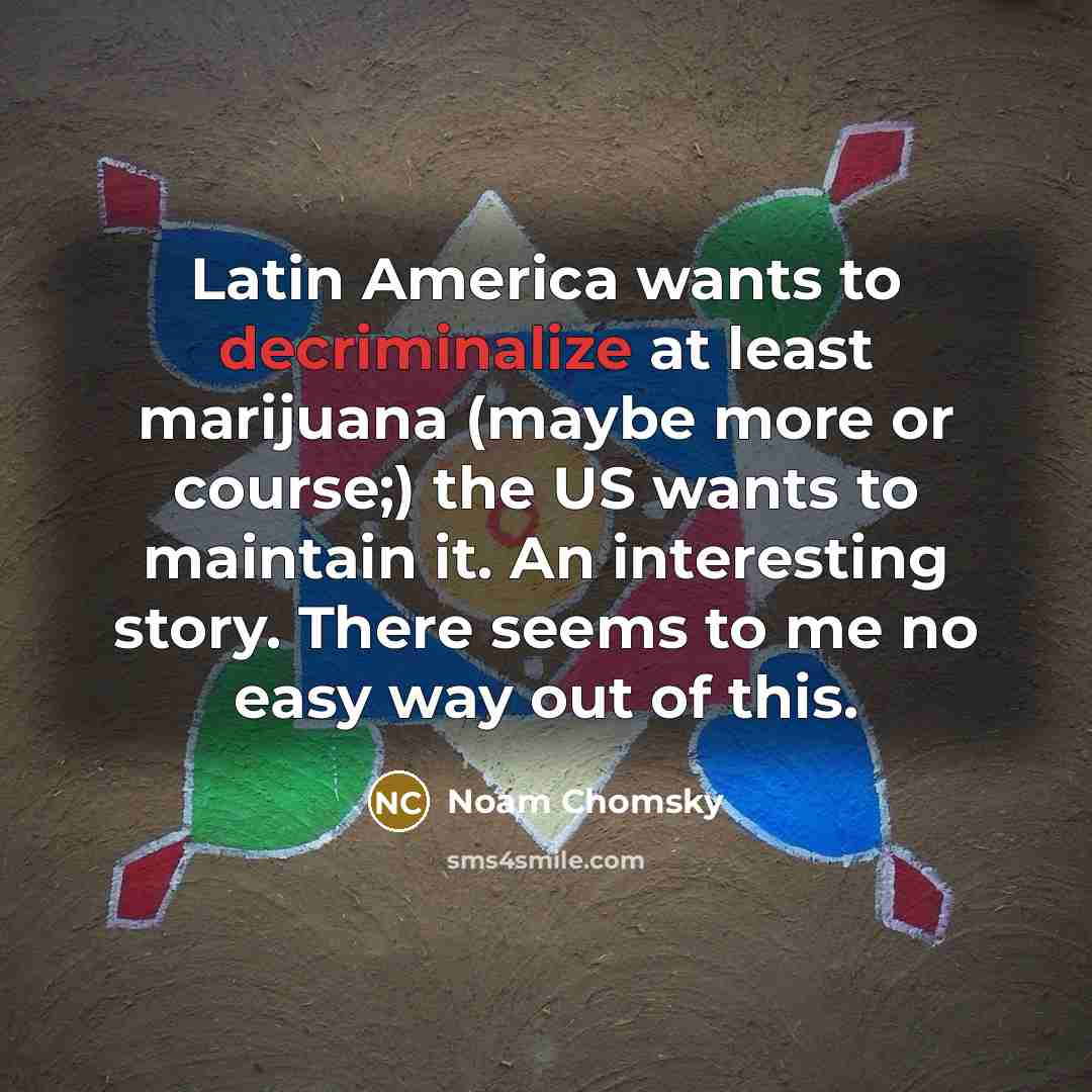 “Latin America wants to decriminalize at least marijuana (maybe more or course;) the US wants to maintain it. An interesting story. There seems to me no easy way out of this.” quote by Noam Chomsky