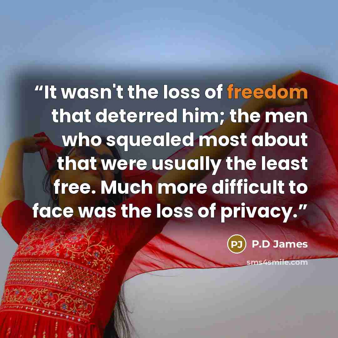 “It wasn't the loss of freedom that deterred him; the men who squealed most about that were usually the least free. Much more difficult to face was the loss of privacy.” quote by P.D James