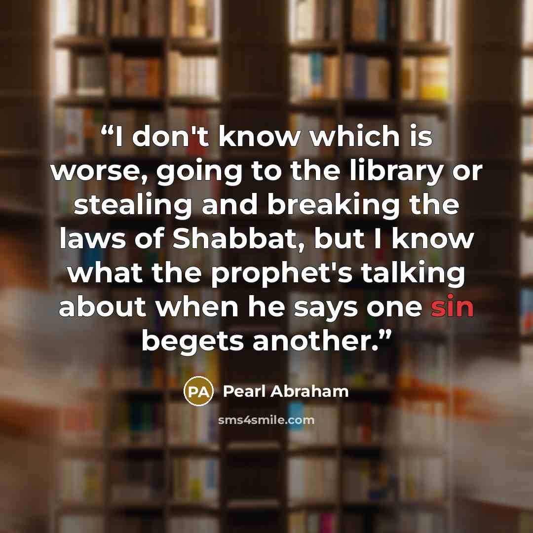 “I don't know which is worse, going to the library or stealing and breaking the laws of Shabbat, but I know what the prophet's talking about when he says one sin begets another.” quote by Pearl Abraham