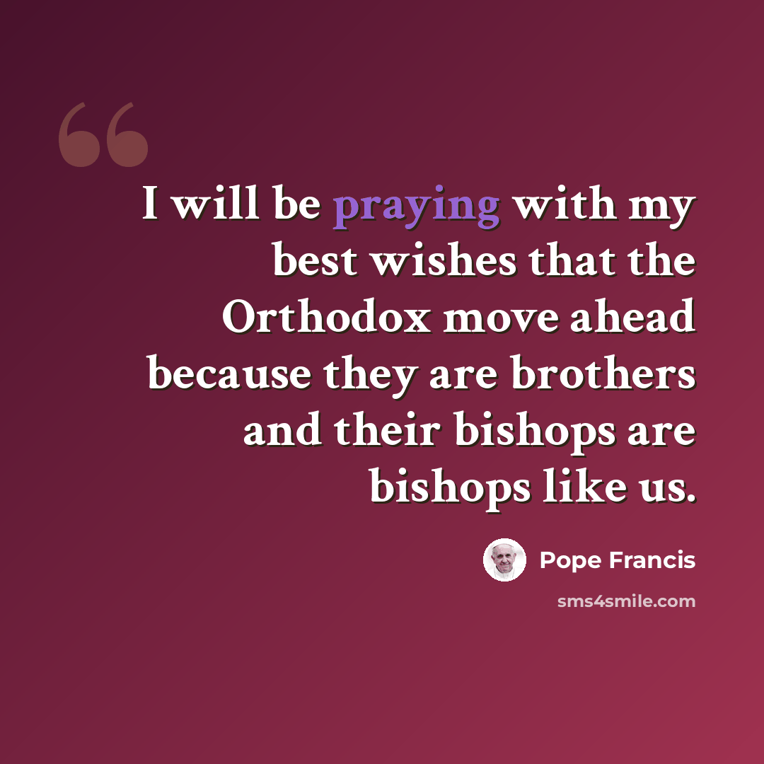 “I will be praying with my best wishes that the Orthodox move ahead because they are brothers and their bishops are bishops like us.” quote by Pope Francis