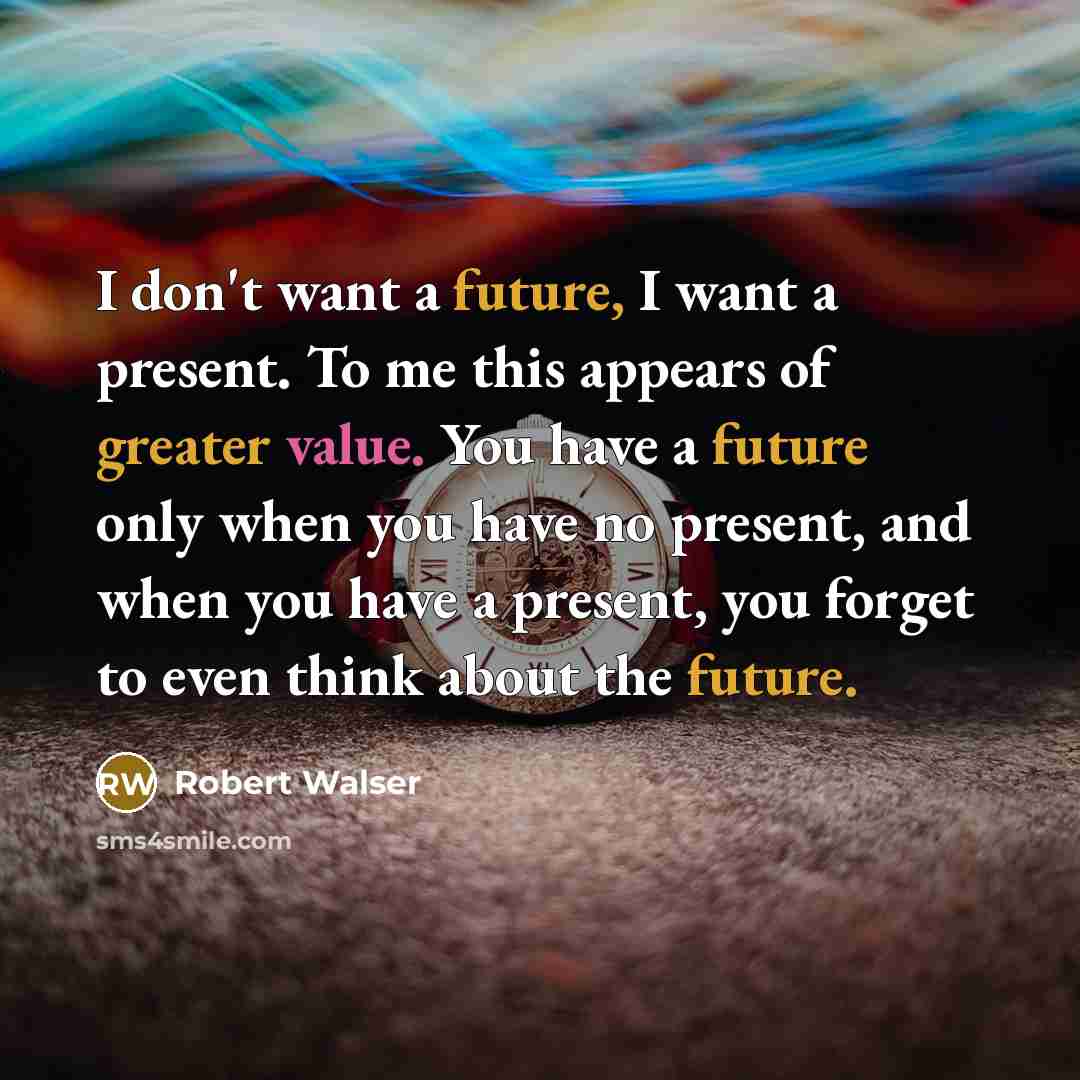 “I don't want a future, I want a present. To me this appears of greater value. You have a future only when you have no present, and when you have a present, you forget to even think about the future.” quote by Robert Walser