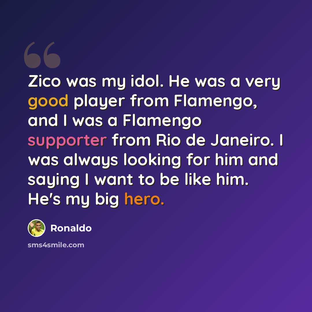 “Zico was my idol. He was a very good player from Flamengo, and I was a Flamengo supporter from Rio de Janeiro. I was always looking for him and saying I want to be like him. He's my big hero.” quote by Ronaldo
