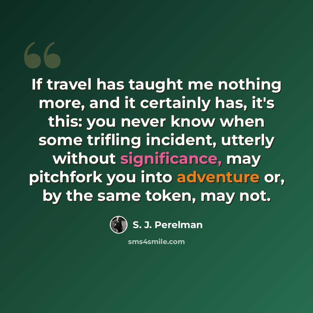 “If travel has taught me nothing more, and it certainly has, it's this: you never know when some trifling incident, utterly without significance, may pitchfork you into adventure or, by the same token, may not.” quote by S. J. Perelman