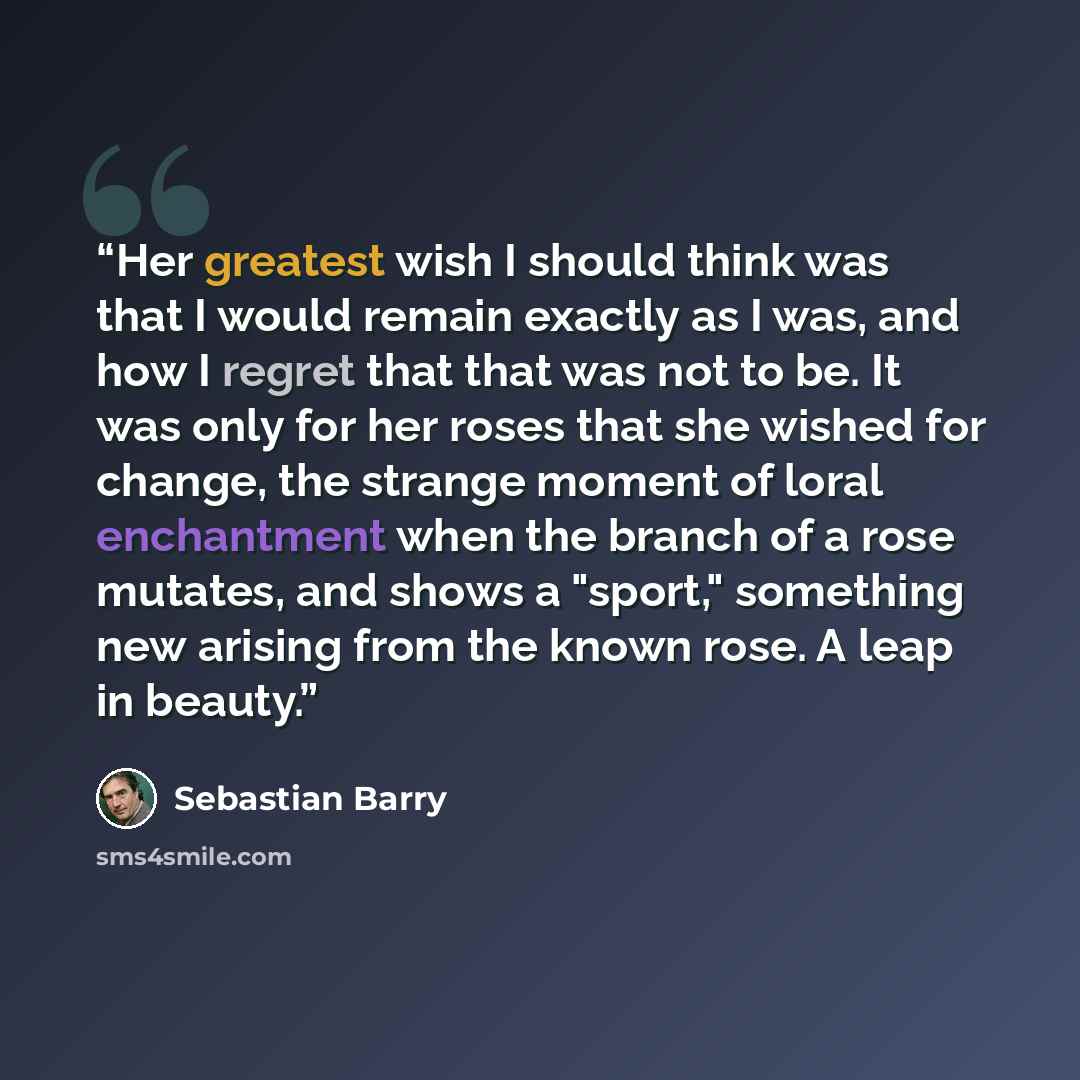 “Her greatest wish I should think was that I would remain exactly as I was, and how I regret that that was not to be. It was only for her roses that she wished for change, the strange moment of loral enchantment when the branch of a rose mutates, and shows a "sport," something new arising from the…” quote by Sebastian Barry