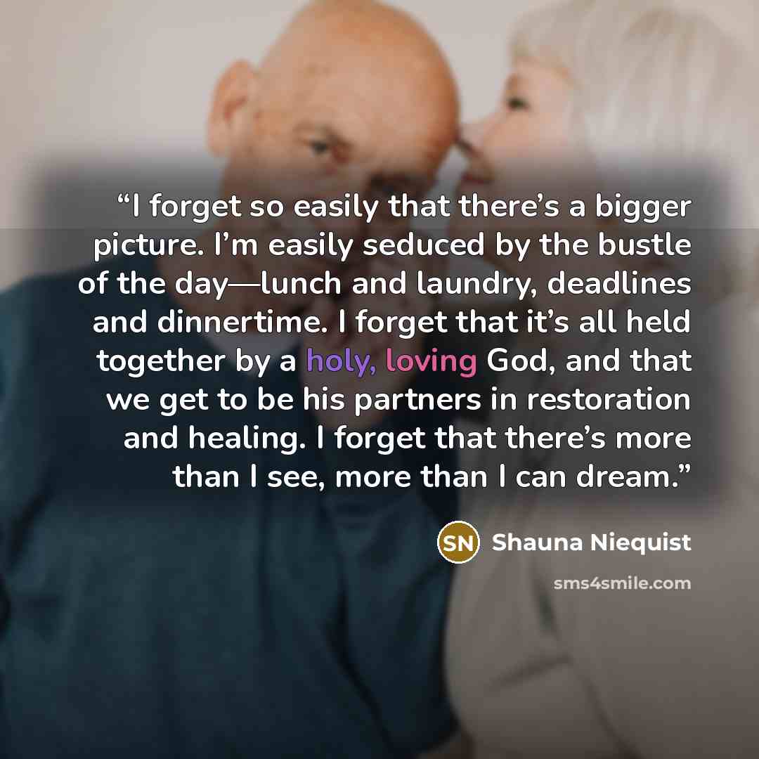“I forget so easily that there’s a bigger picture. I’m easily seduced by the bustle of the day—lunch and laundry, deadlines and dinnertime. I forget that it’s all held together by a holy, loving God, and that we get to be his partners in restoration and healing. I forget that there’s more than I…” quote by Shauna Niequist