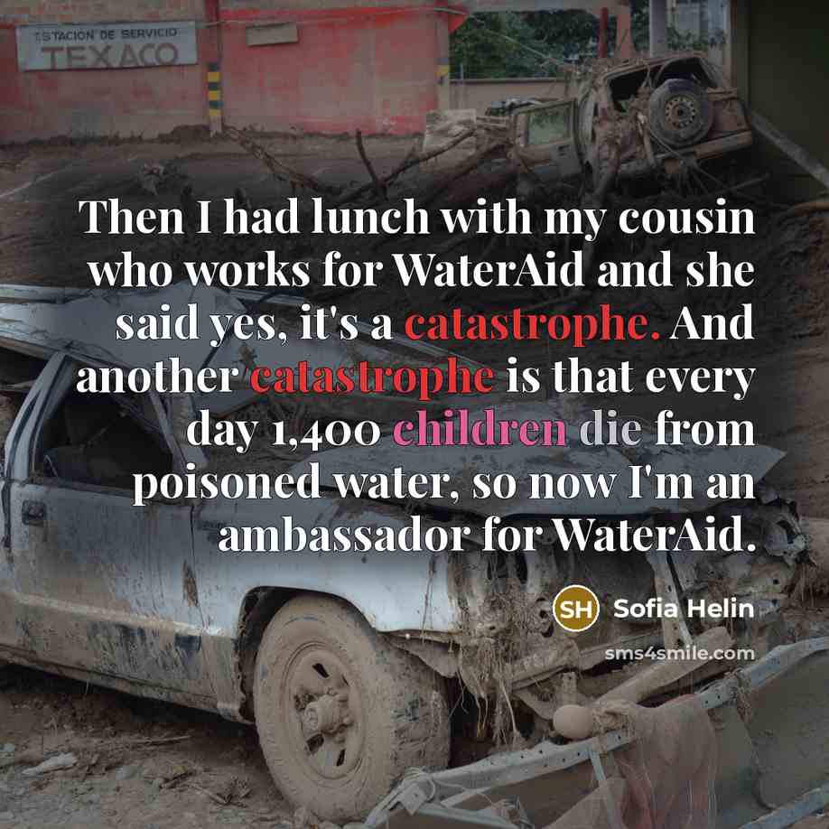 “Then I had lunch with my cousin who works for WaterAid and she said yes, it's a catastrophe. And another catastrophe is that every day 1,400 children die from poisoned water, so now I'm an ambassador for WaterAid.” quote by Sofia Helin