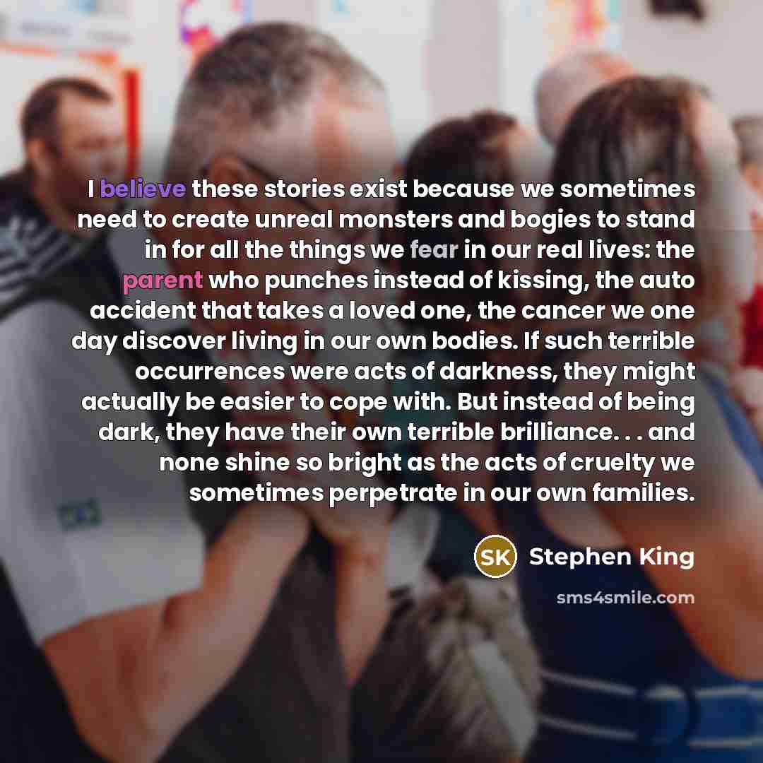 “I believe these stories exist because we sometimes need to create unreal monsters and bogies to stand in for all the things we fear in our real lives: the parent who punches instead of kissing, the auto accident that takes a loved one, the cancer we one day discover living in our own bodies. If…” quote by Stephen King