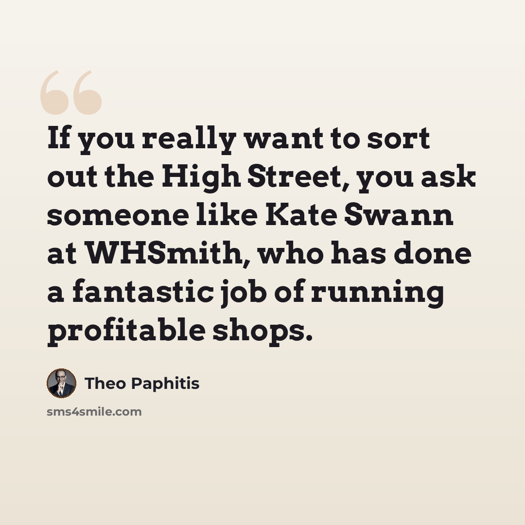 “If you really want to sort out the High Street, you ask someone like Kate Swann at WHSmith, who has done a fantastic job of running profitable shops.” quote by Theo Paphitis