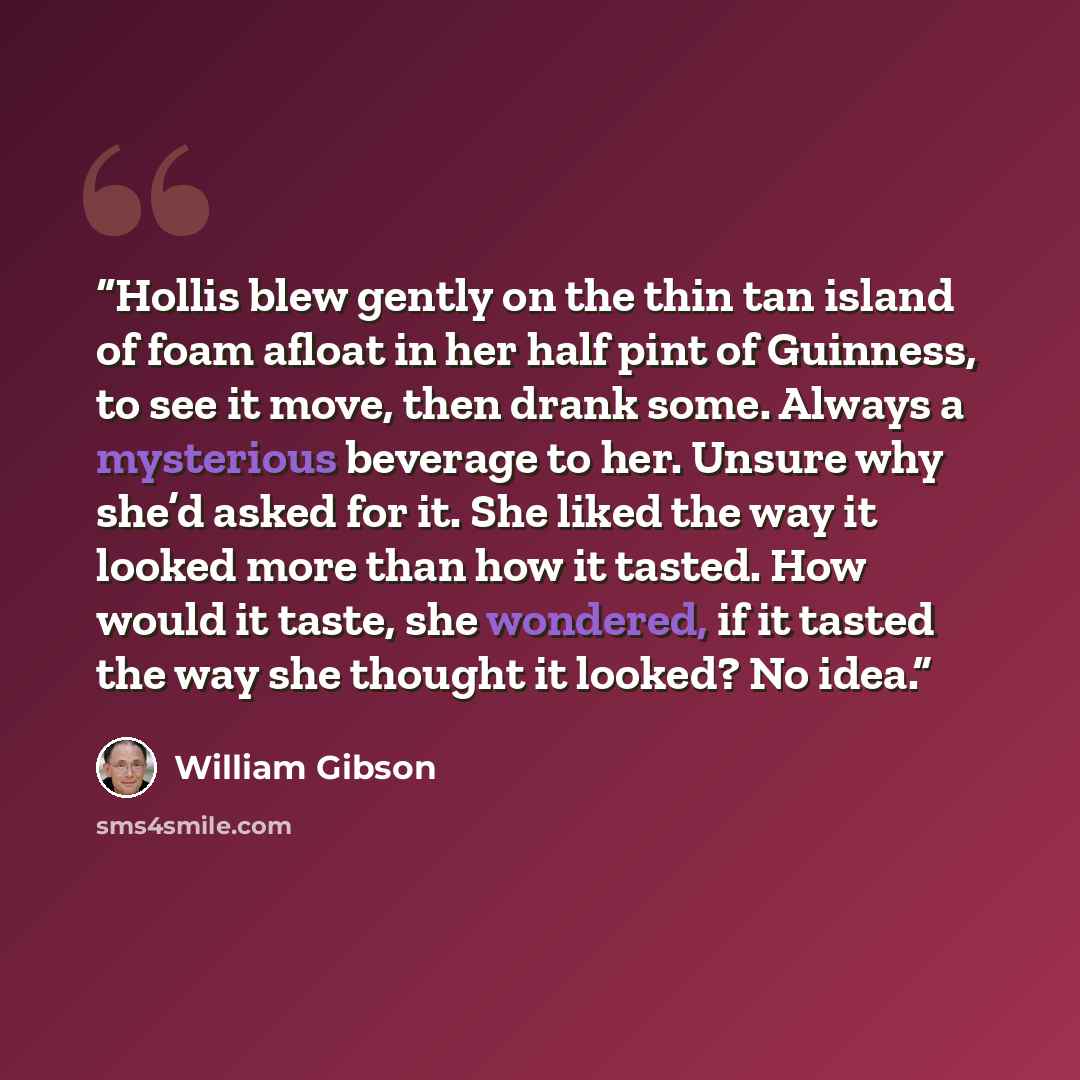 “Hollis blew gently on the thin tan island of foam afloat in her half pint of Guinness, to see it move, then drank some. Always a mysterious beverage to her. Unsure why she’d asked for it. She liked the way it looked more than how it tasted. How would it taste, she wondered, if it tasted the way…” quote by William Gibson
