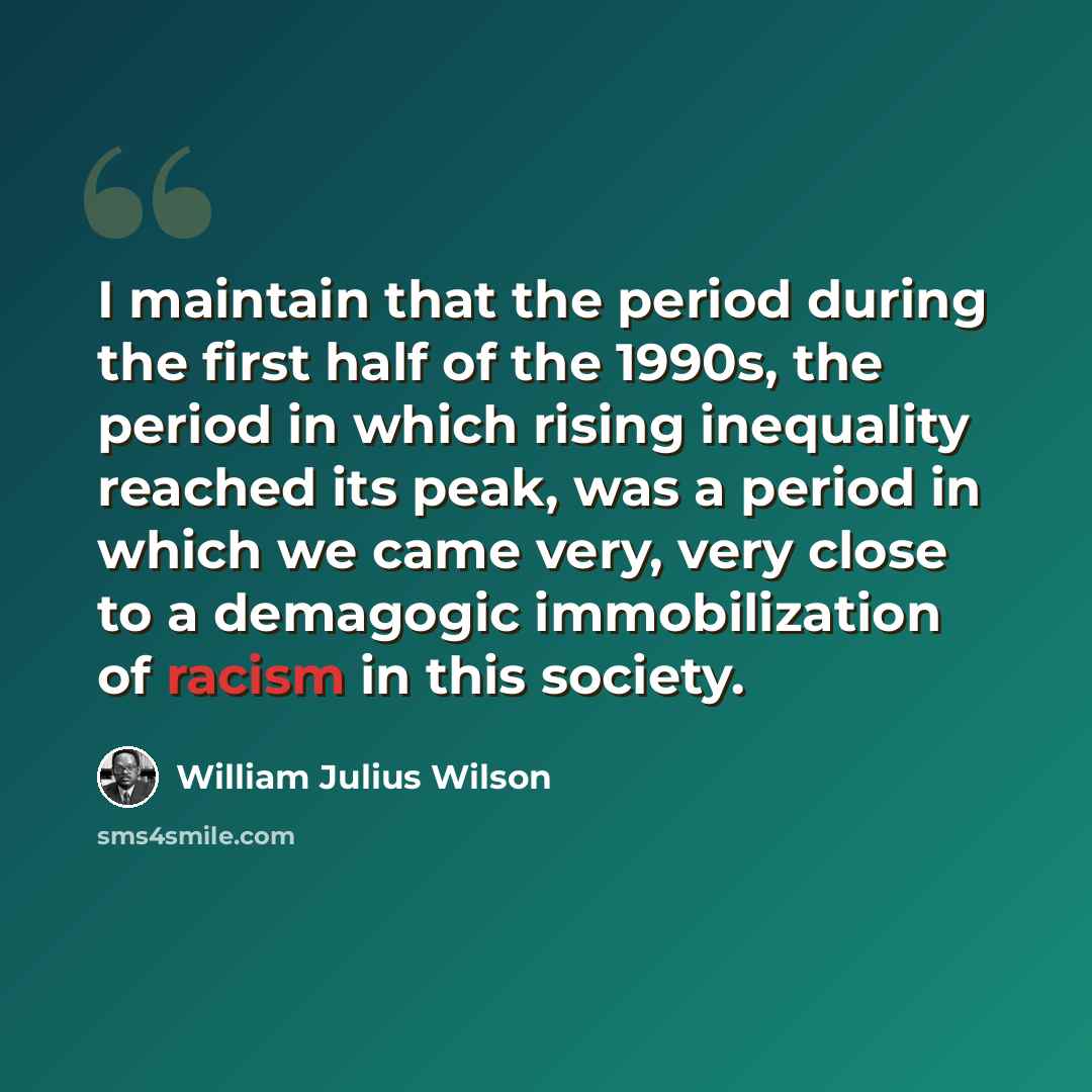 “I maintain that the period during the first half of the 1990s, the period in which rising inequality reached its peak, was a period in which we came very, very close to a demagogic immobilization of racism in this society.” quote by William Julius Wilson