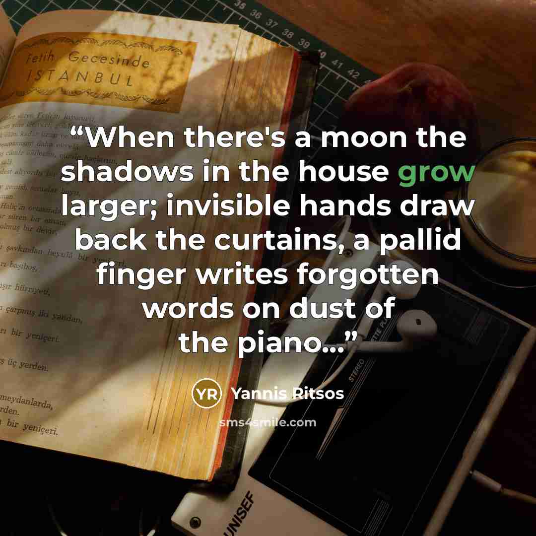 “When there's a moon the shadows in the house grow larger; invisible hands draw back the curtains, a pallid finger writes forgotten words on dust of the piano...” quote by Yannis Ritsos