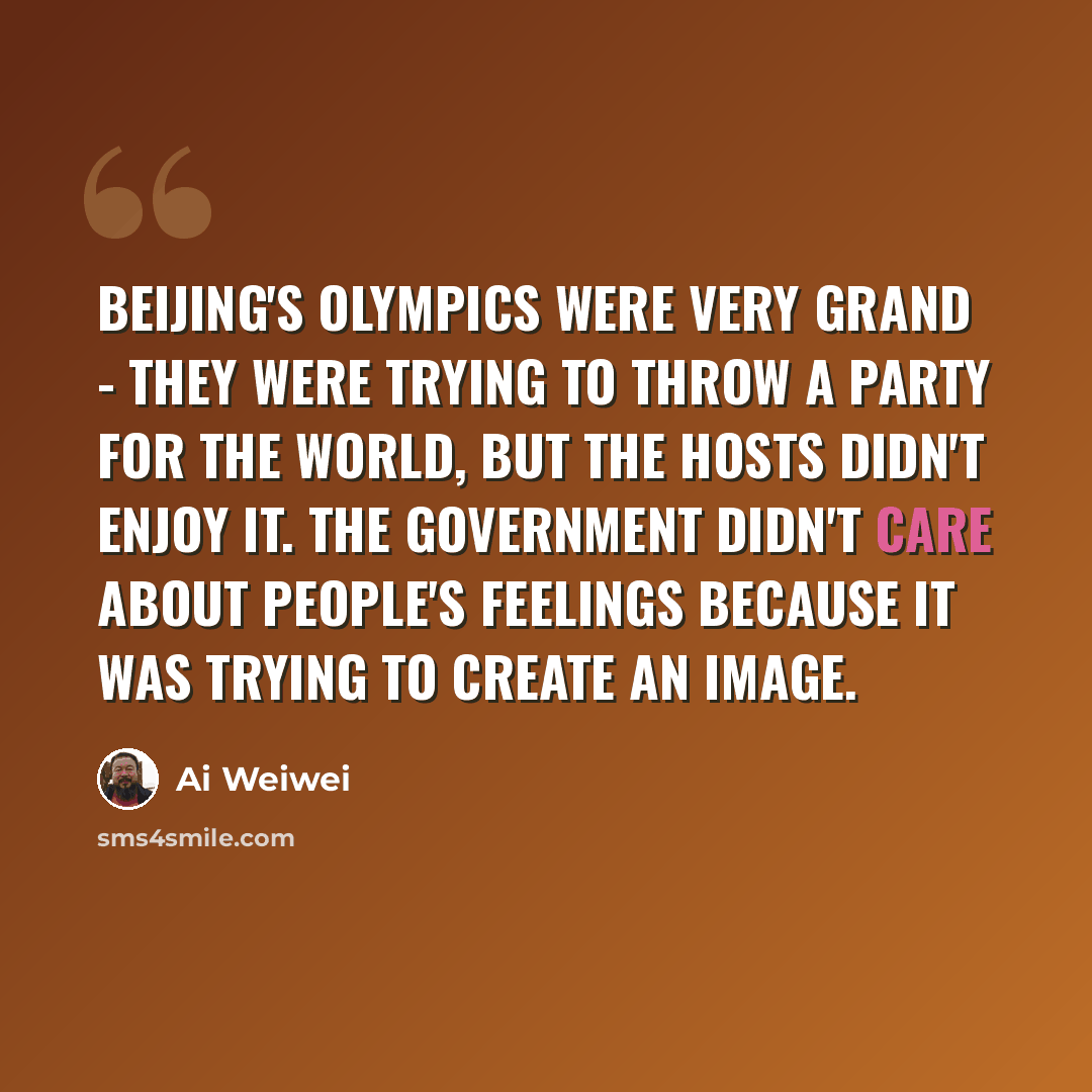 “Beijing's Olympics were very grand - they were trying to throw a party for the world, but the hosts didn't enjoy it. The government didn't care about people's feelings because it was trying to create an image.” quote by Ai Weiwei