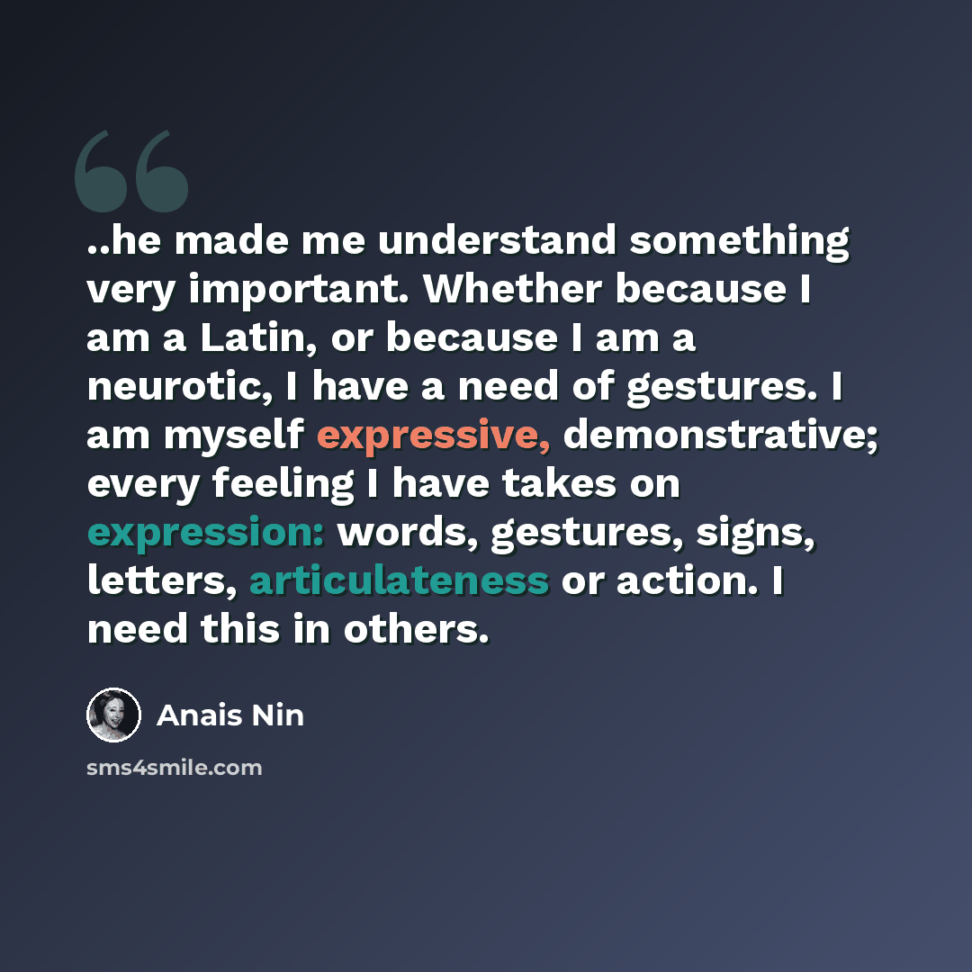 “..he made me understand something very important. Whether because I am a Latin, or because I am a neurotic, I have a need of gestures. I am myself expressive, demonstrative; every feeling I have takes on expression: words, gestures, signs, letters, articulateness or action. I need this in others.” quote by Anais Nin