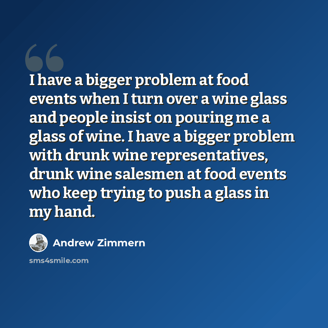 “I have a bigger problem at food events when I turn over a wine glass and people insist on pouring me a glass of wine. I have a bigger problem with drunk wine representatives, drunk wine salesmen at food events who keep trying to push a glass in my hand.” quote by Andrew Zimmern