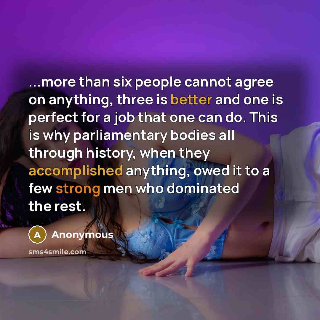 “...more than six people cannot agree on anything, three is better and one is perfect for a job that one can do. This is why parliamentary bodies all through history, when they accomplished anything, owed it to a few strong men who dominated the rest.” quote by Anonymous