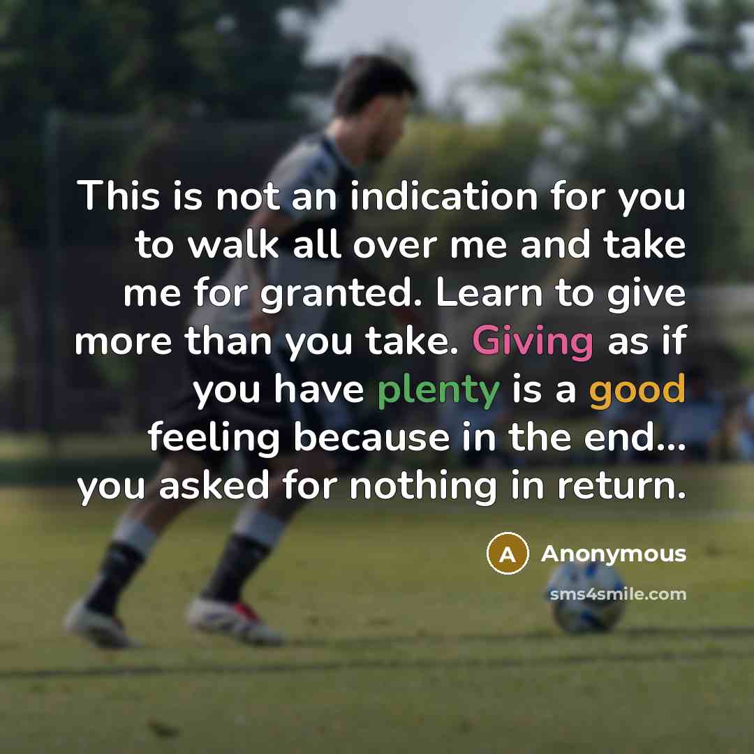 “This is not an indication for you to walk all over me and take me for granted. Learn to give more than you take. Giving as if you have plenty is a good feeling because in the end... you asked for nothing in return.” quote by Anonymous