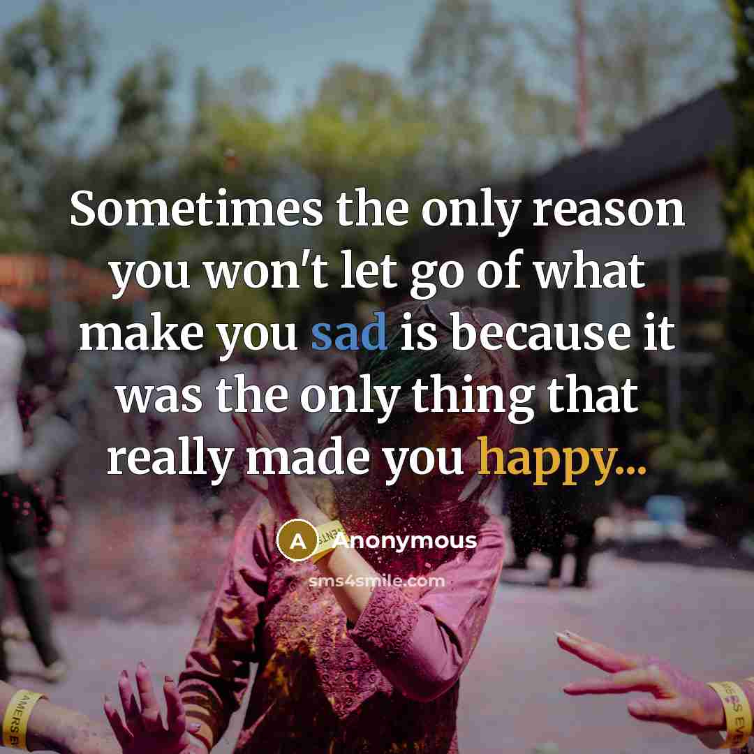 “Sometimes the only reason you won't let go of what make you sad is because it was the only thing that really made you happy...” quote by Anonymous