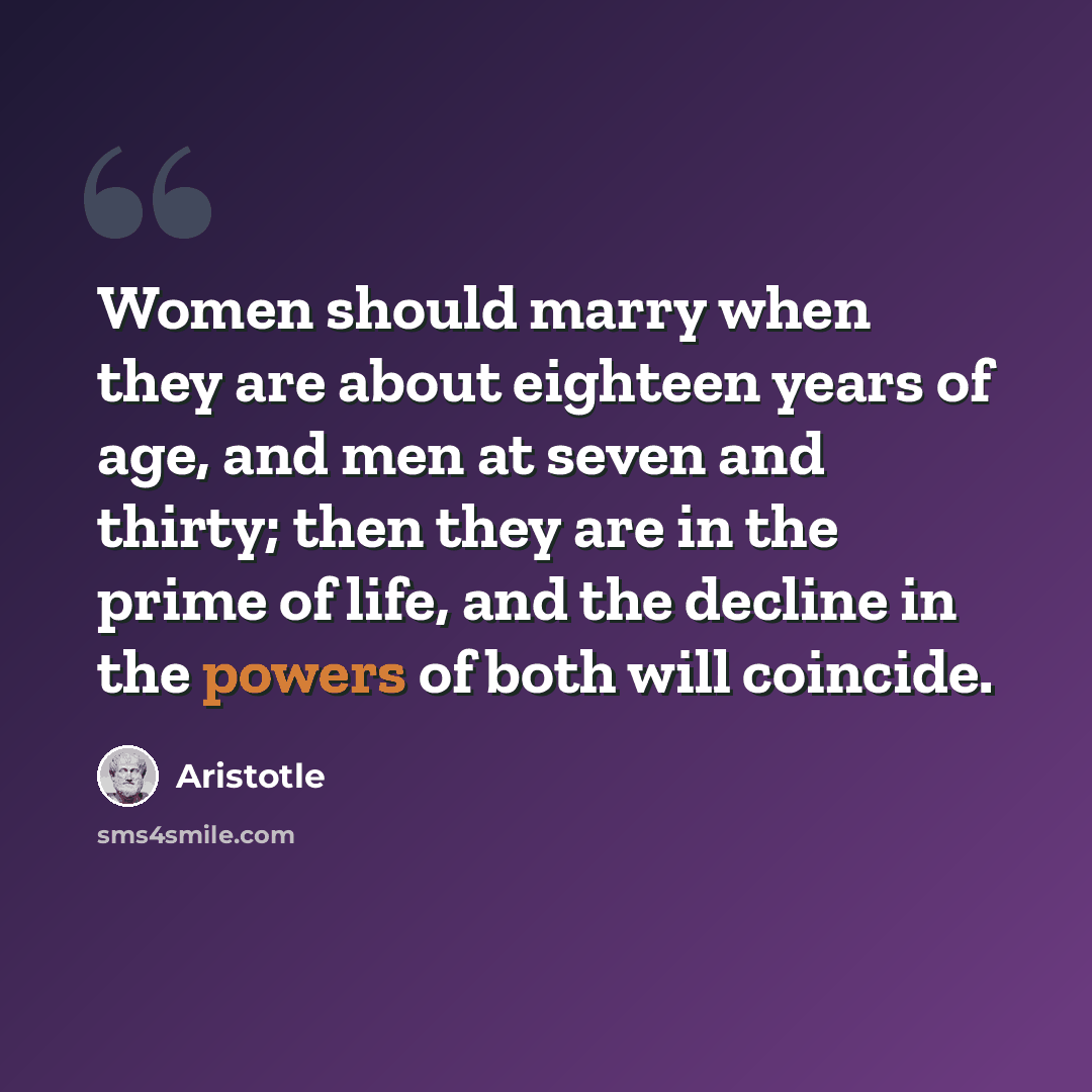 “Women should marry when they are about eighteen years of age, and men at seven and thirty; then they are in the prime of life, and the decline in the powers of both will coincide.” quote by Aristotle