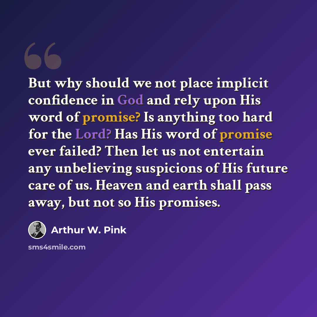 “But why should we not place implicit confidence in God and rely upon His word of promise? Is anything too hard for the Lord? Has His word of promise ever failed? Then let us not entertain any unbelieving suspicions of His future care of us. Heaven and earth shall pass away, but not so His promises.” quote by Arthur W. Pink