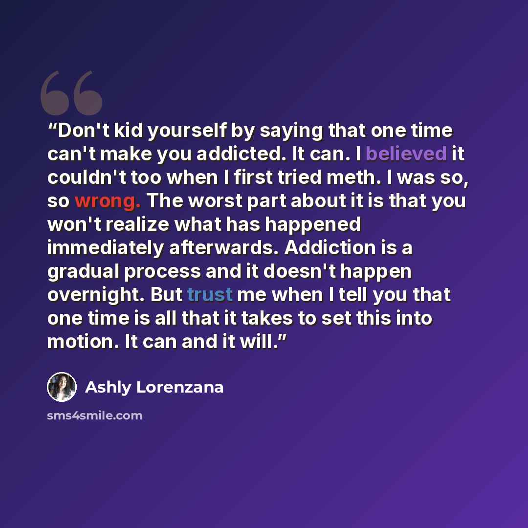 “Don't kid yourself by saying that one time can't make you addicted. It can. I believed it couldn't too when I first tried meth. I was so, so wrong. The worst part about it is that you won't realize what has happened immediately afterwards. Addiction is a gradual process and it doesn't happen…” quote by Ashly Lorenzana