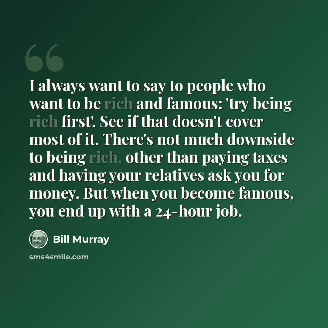 “I always want to say to people who want to be rich and famous: 'try being rich first'. See if that doesn't cover most of it. There's not much downside to being rich, other than paying taxes and having your relatives ask you for money. But when you become famous, you end up with a 24-hour job.” quote by Bill Murray