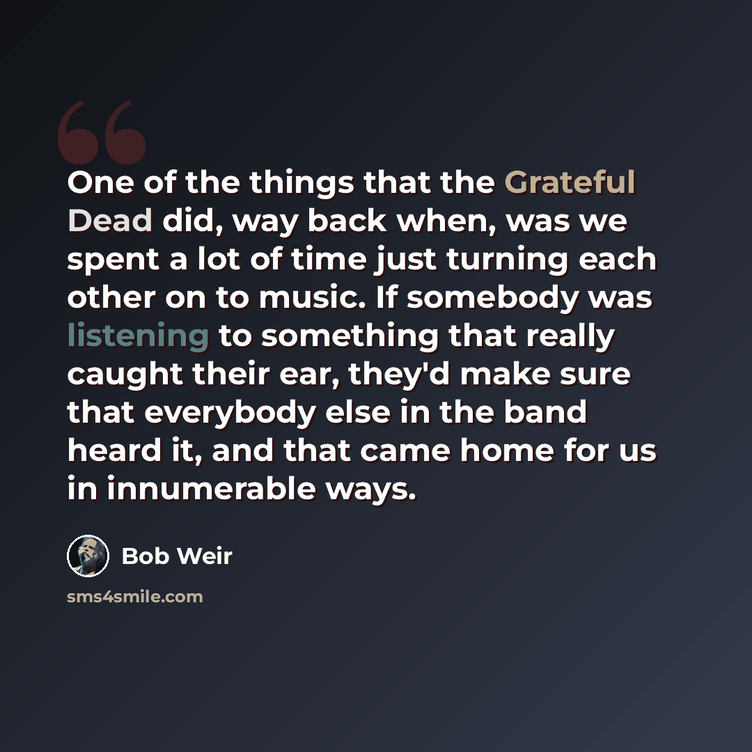 “One of the things that the Grateful Dead did, way back when, was we spent a lot of time just turning each other on to music. If somebody was listening to something that really caught their ear, they'd make sure that everybody else in the band heard it, and that came home for us in innumerable ways.” quote by Bob Weir