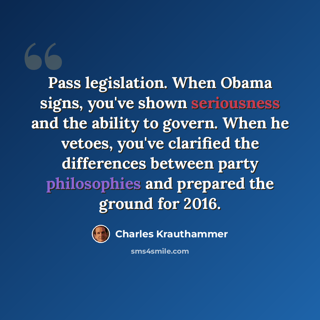 “Pass legislation. When Obama signs, you've shown seriousness and the ability to govern. When he vetoes, you've clarified the differences between party philosophies and prepared the ground for 2016.” quote by Charles Krauthammer