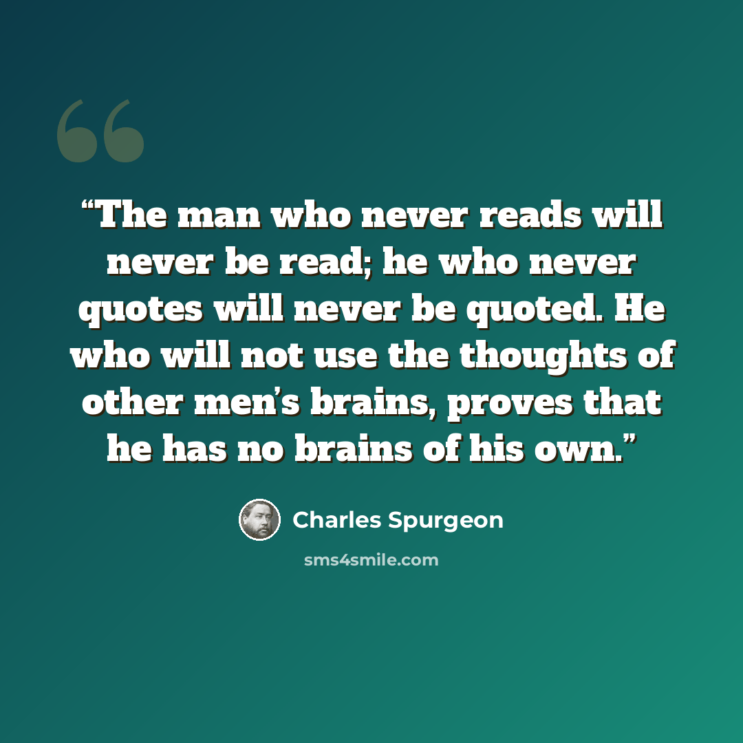 “The man who never reads will never be read; he who never quotes will never be quoted. He who will not use the thoughts of other men’s brains, proves that he has no brains of his own.” quote by Charles Spurgeon