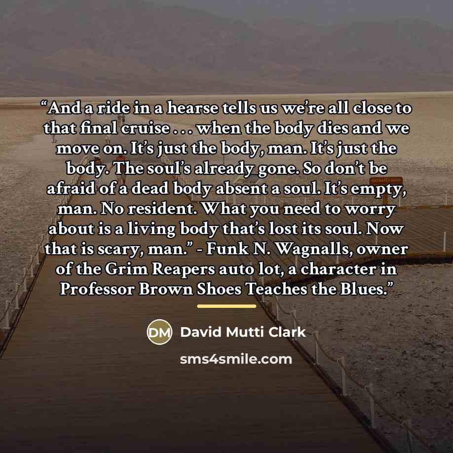 “And a ride in a hearse tells us we’re all close to that final cruise . . . when the body dies and we move on. It’s just the body, man. It’s just the body. The soul’s already gone. So don’t be afraid of a dead body absent a soul. It’s empty, man. No resident. What you need to worry about is a…” quote by David Mutti Clark