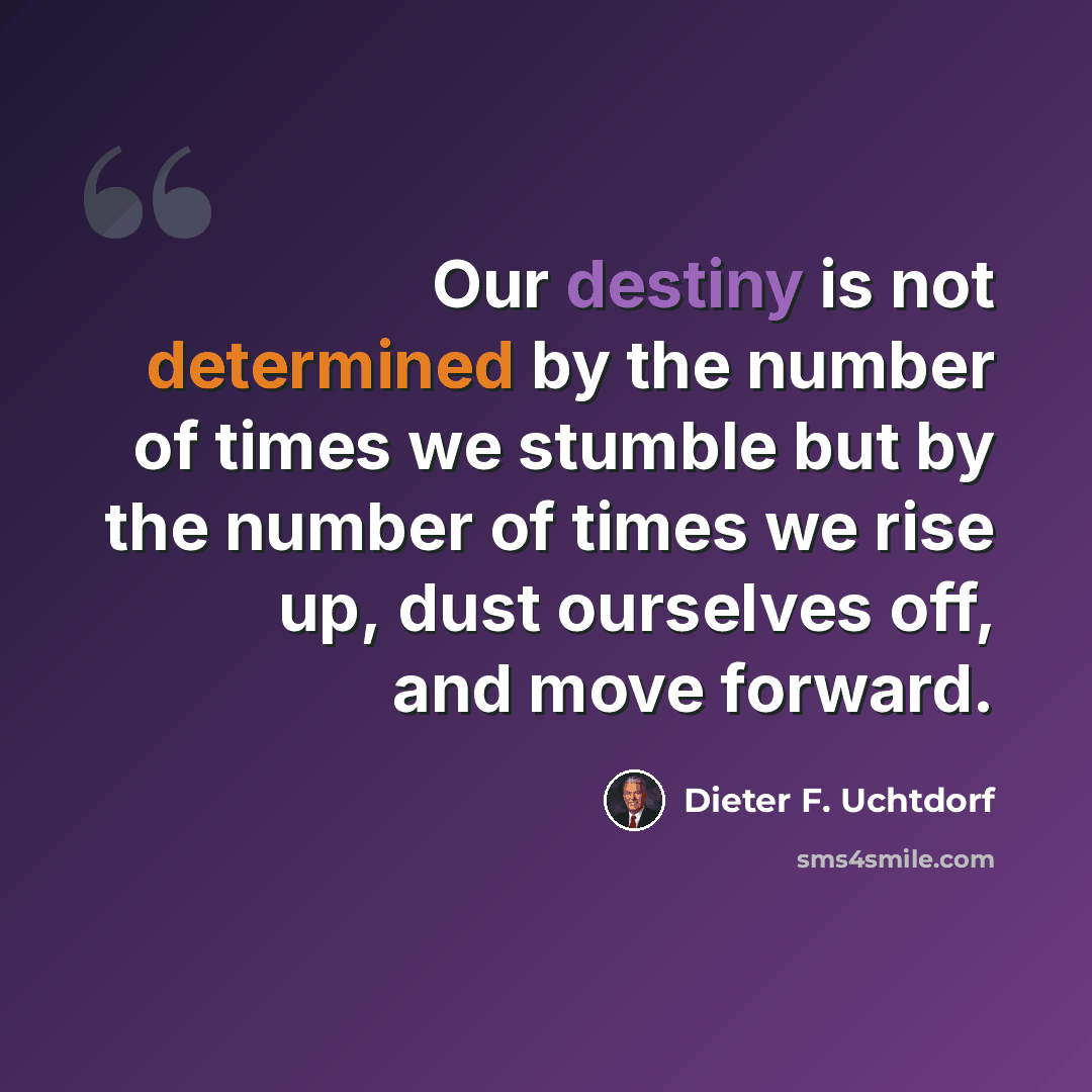 “Our destiny is not determined by the number of times we stumble but by the number of times we rise up, dust ourselves off, and move forward.” quote by Dieter F. Uchtdorf