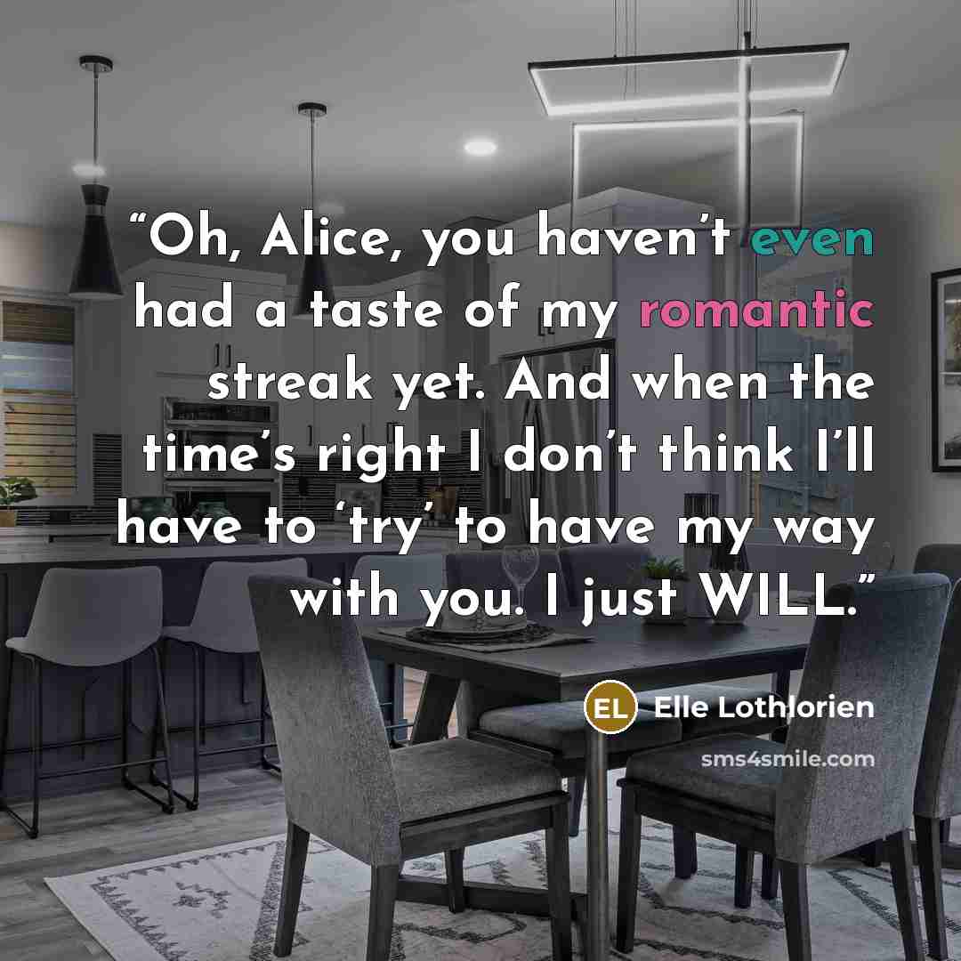 “Oh, Alice, you haven’t even had a taste of my romantic streak yet. And when the time’s right I don’t think I’ll have to ‘try’ to have my way with you. I just WILL.” quote by Elle Lothlorien