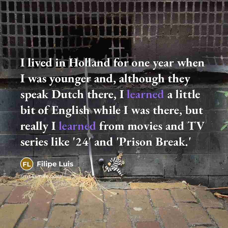 “I lived in Holland for one year when I was younger and, although they speak Dutch there, I learned a little bit of English while I was there, but really I learned from movies and TV series like '24' and 'Prison Break.'” quote by Filipe Luis