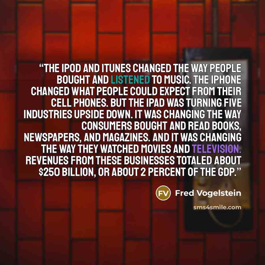 “The iPod and iTunes changed the way people bought and listened to music. The iPhone changed what people could expect from their cell phones. But the iPad was turning five industries upside down. It was changing the way consumers bought and read books, newspapers, and magazines. And it was changing…” quote by Fred Vogelstein
