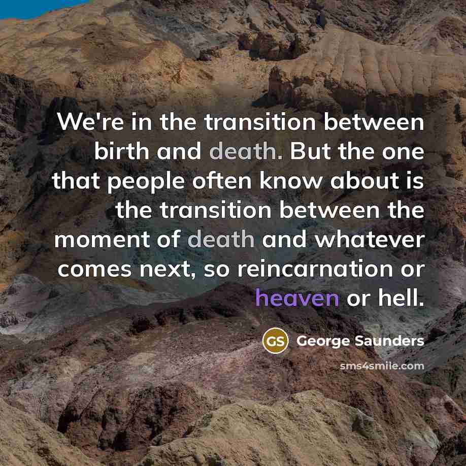 “We're in the transition between birth and death. But the one that people often know about is the transition between the moment of death and whatever comes next, so reincarnation or heaven or hell.” quote by George Saunders