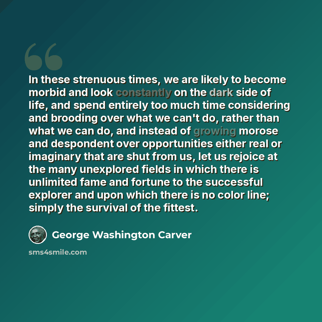 “In these strenuous times, we are likely to become morbid and look constantly on the dark side of life, and spend entirely too much time considering and brooding over what we can't do, rather than what we can do, and instead of growing morose and despondent over opportunities either real or…” quote by George Washington Carver