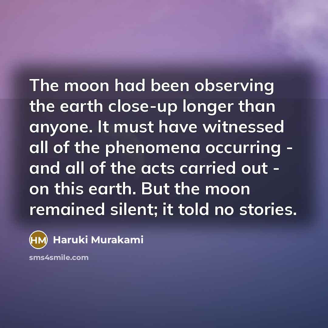 “The moon had been observing the earth close-up longer than anyone. It must have witnessed all of the phenomena occurring - and all of the acts carried out - on this earth. But the moon remained silent; it told no stories.” quote by Haruki Murakami