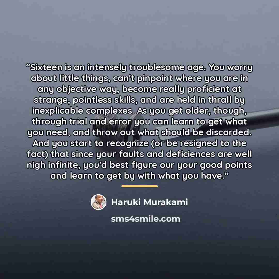 “Sixteen is an intensely troublesome age. You worry about little things, can't pinpoint where you are in any objective way, become really proficient at strange, pointless skills, and are held in thrall by inexplicable complexes. As you get older, though, through trial and error you can learn to get…” quote by Haruki Murakami