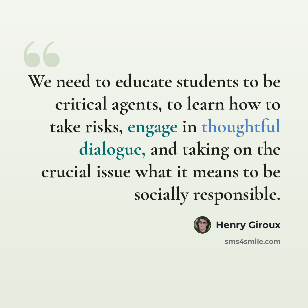 “We need to educate students to be critical agents, to learn how to take risks, engage in thoughtful dialogue, and taking on the crucial issue what it means to be socially responsible.” quote by Henry Giroux